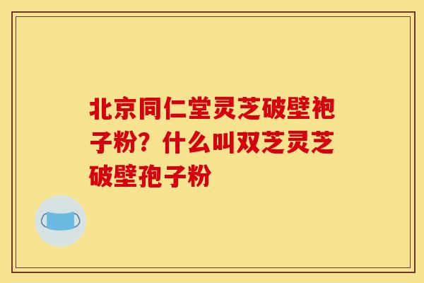 北京同仁堂灵芝破壁袍子粉？什么叫双芝灵芝破壁孢子粉