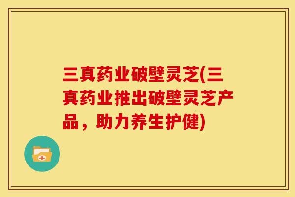 三真药业破壁灵芝(三真药业推出破壁灵芝产品,助力养生护健) 三真药业破壁灵芝(三真药业推出破壁灵芝产品,助力养生护健)