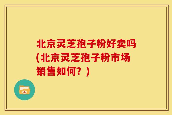 北京灵芝孢子粉好卖吗(北京灵芝孢子粉市场销售如何？)