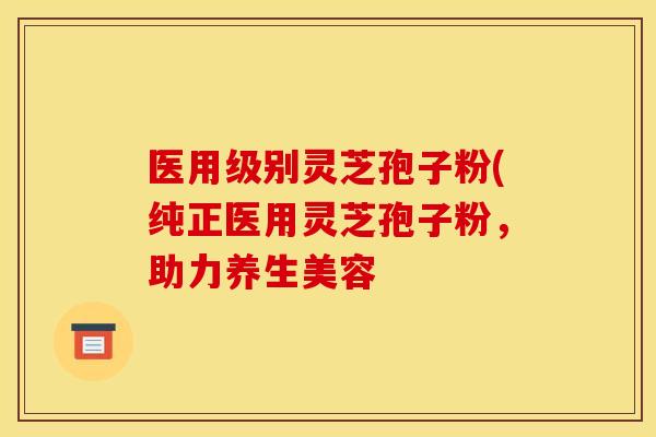 医用级别灵芝孢子粉(纯正医用灵芝孢子粉,助力养生美容 医用级别灵芝孢子粉(纯正医用灵芝孢子粉,助力养生美容