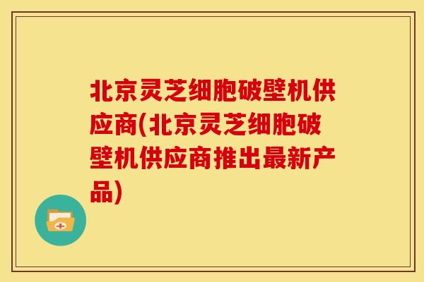 北京灵芝细胞破壁机供应商(北京灵芝细胞破壁机供应商推出新产品)