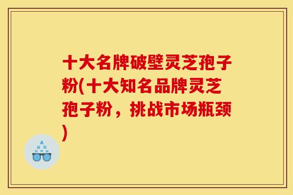 十大名牌破壁灵芝孢子粉(十大知名品牌灵芝孢子粉，挑战市场瓶颈)