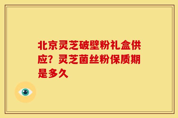 北京灵芝破壁粉礼盒供应?灵芝菌丝粉保质期是多久 北京灵芝破壁粉礼盒供应?灵芝菌丝粉保质期是多久