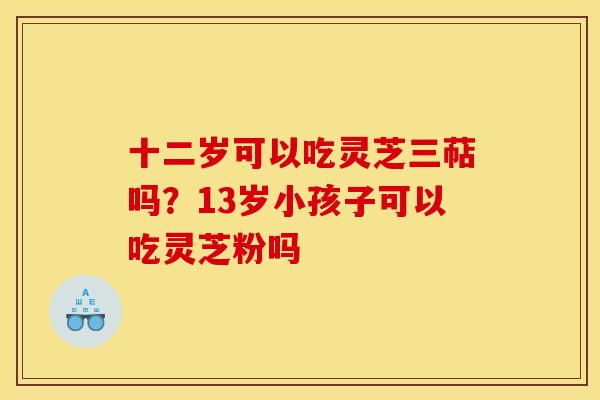 十二岁可以吃灵芝三萜吗?13岁小孩子可以吃灵芝粉吗 十二岁可以吃灵芝三萜吗?13岁小孩子可以吃灵芝粉吗