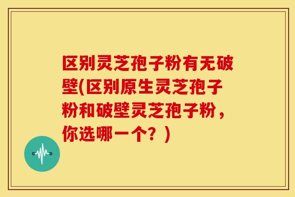 区别灵芝孢子粉有无破壁(区别原生灵芝孢子粉和破壁灵芝孢子粉，你选哪一个？)