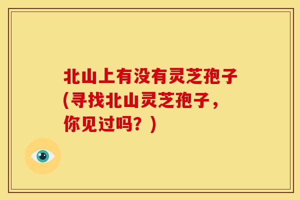 北山上有没有灵芝孢子(寻找北山灵芝孢子,你见过吗?) 北山上有没有灵芝孢子(寻找北山灵芝孢子,你见过吗?)