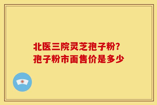 北医三院灵芝孢子粉？孢子粉市面售价是多少