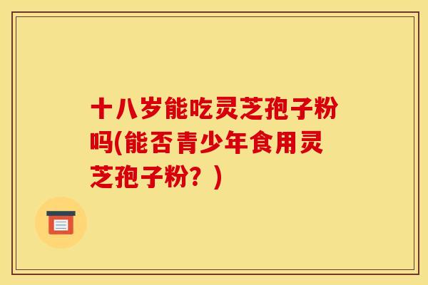 十八岁能吃灵芝孢子粉吗(能否青少年食用灵芝孢子粉?) 十八岁能吃灵芝孢子粉吗(能否青少年食用灵芝孢子粉?)