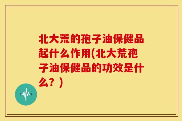 北大荒的孢子油保健品起什么作用(北大荒孢子油保健品的功效是什么？)