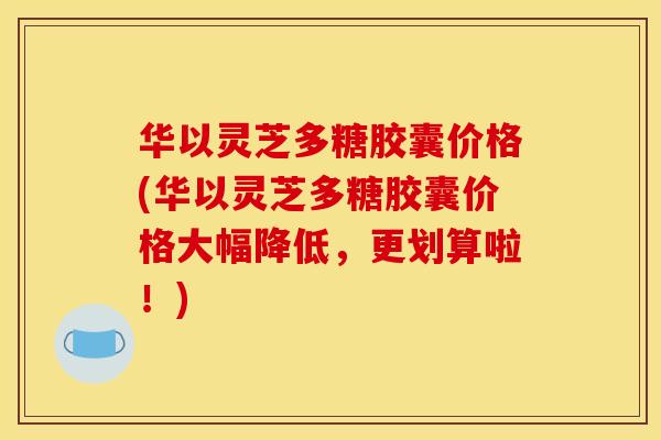 华以灵芝多糖胶囊价格(华以灵芝多糖胶囊价格大幅降低,更划算啦!) 华以灵芝多糖胶囊价格(华以灵芝多糖胶囊价格大幅降低,更划算啦!)