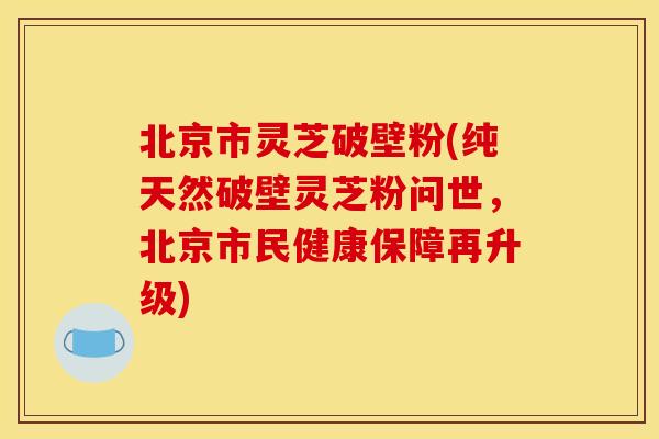 北京市灵芝破壁粉(纯天然破壁灵芝粉问世,北京市民健康保障再升级) 北京市灵芝破壁粉(纯天然破壁灵芝粉问世,北京市民健康保障再升级)