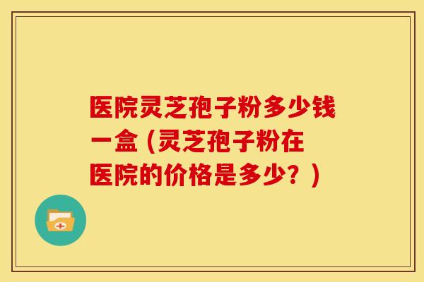 医院灵芝孢子粉多少钱一盒 (灵芝孢子粉在医院的价格是多少?) 医院灵芝孢子粉多少钱一盒 (灵芝孢子粉在医院的价格是多少?)