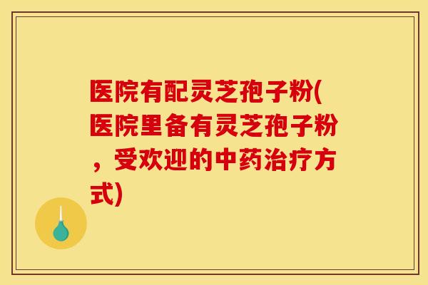 医院有配灵芝孢子粉(医院里备有灵芝孢子粉，受欢迎的方式)