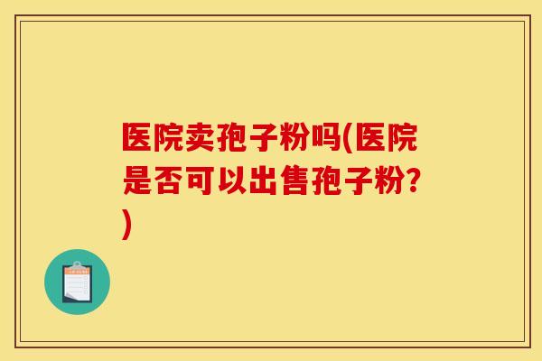 医院卖孢子粉吗(医院是否可以出售孢子粉?) 医院卖孢子粉吗(医院是否可以出售孢子粉?)