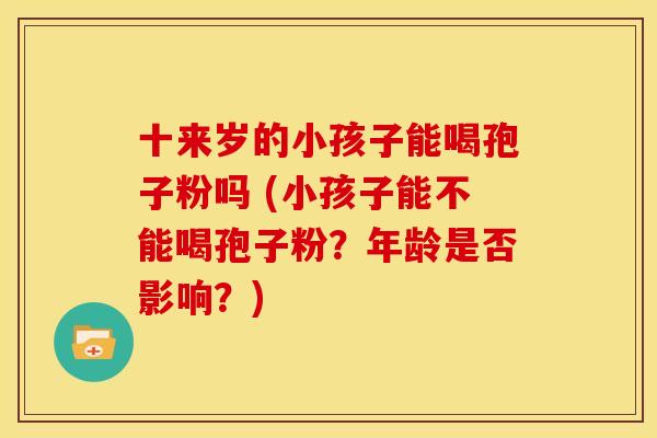 十来岁的小孩子能喝孢子粉吗 (小孩子能不能喝孢子粉?年龄是否影响?) 十来岁的小孩子能喝孢子粉吗 (小孩子能不能喝孢子粉?年龄是否影响?)