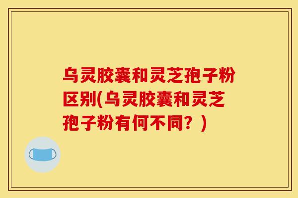 乌灵胶囊和灵芝孢子粉区别(乌灵胶囊和灵芝孢子粉有何不同?) 乌灵胶囊和灵芝孢子粉区别(乌灵胶囊和灵芝孢子粉有何不同?)