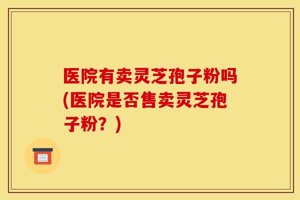 医院有卖灵芝孢子粉吗(医院是否售卖灵芝孢子粉?) 医院有卖灵芝孢子粉吗(医院是否售卖灵芝孢子粉?)