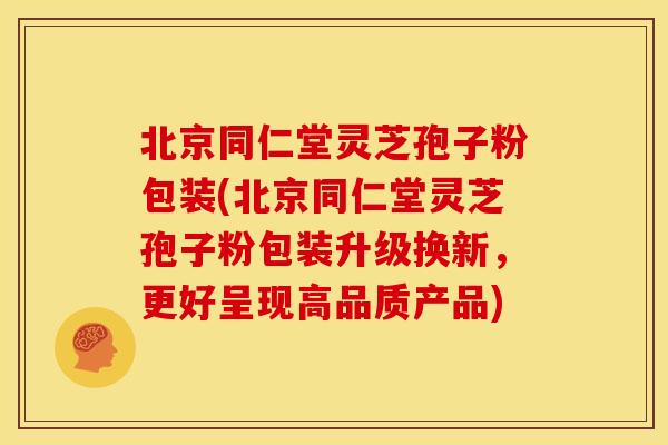 北京同仁堂灵芝孢子粉包装(北京同仁堂灵芝孢子粉包装升级换新，更好呈现高品质产品)