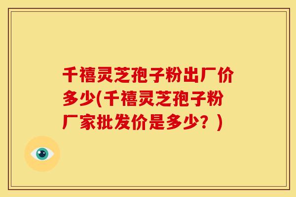 千禧灵芝孢子粉出厂价多少(千禧灵芝孢子粉厂家批发价是多少?) 千禧灵芝孢子粉出厂价多少(千禧灵芝孢子粉厂家批发价是多少?)