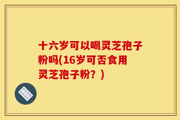 十六岁可以喝灵芝孢子粉吗(16岁可否食用灵芝孢子粉?) 十六岁可以喝灵芝孢子粉吗(16岁可否食用灵芝孢子粉?)