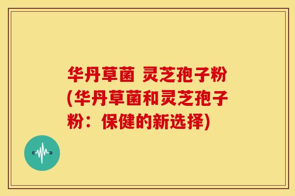 华丹草菌 灵芝孢子粉(华丹草菌和灵芝孢子粉:保健的新选择) 华丹草菌 灵芝孢子粉(华丹草菌和灵芝孢子粉:保健的新选择)