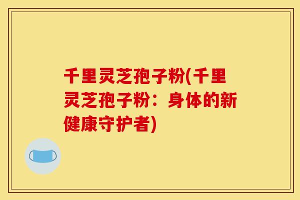 千里灵芝孢子粉(千里灵芝孢子粉:身体的新健康守护者) 千里灵芝孢子粉(千里灵芝孢子粉:身体的新健康守护者)