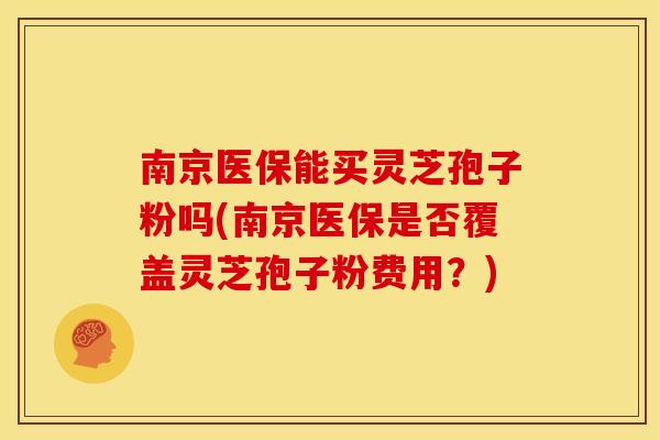 南京医保能买灵芝孢子粉吗(南京医保是否覆盖灵芝孢子粉费用?) 南京医保能买灵芝孢子粉吗(南京医保是否覆盖灵芝孢子粉费用?)