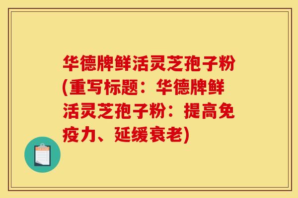 华德牌鲜活灵芝孢子粉(重写标题:华德牌鲜活灵芝孢子粉:提高免疫力、延缓) 华德牌鲜活灵芝孢子粉(重写标题:华德牌鲜活灵芝孢子粉:提高免疫力、延缓)