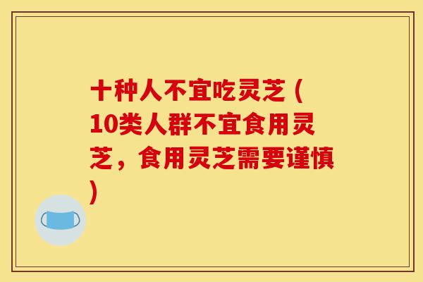 十种人不宜吃灵芝 (10类人群不宜食用灵芝,食用灵芝需要谨慎) 十种人不宜吃灵芝 (10类人群不宜食用灵芝,食用灵芝需要谨慎)