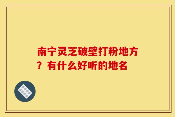南宁灵芝破壁打粉地方?有什么好听的地名 南宁灵芝破壁打粉地方?有什么好听的地名