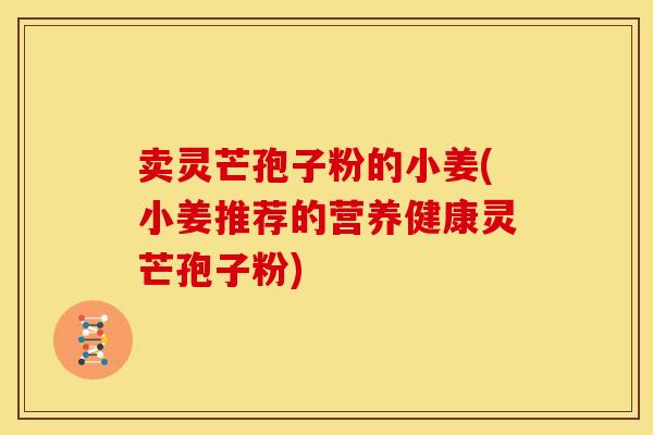 卖灵芒孢子粉的小姜(小姜推荐的营养健康灵芒孢子粉) 卖灵芒孢子粉的小姜(小姜推荐的营养健康灵芒孢子粉)
