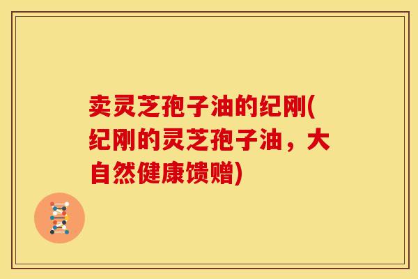 卖灵芝孢子油的纪刚(纪刚的灵芝孢子油,大自然健康馈赠) 卖灵芝孢子油的纪刚(纪刚的灵芝孢子油,大自然健康馈赠)