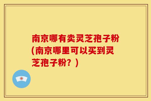 南京哪有卖灵芝孢子粉(南京哪里可以买到灵芝孢子粉?) 南京哪有卖灵芝孢子粉(南京哪里可以买到灵芝孢子粉?)