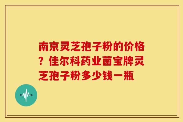 南京灵芝孢子粉的价格?佳尔科药业菌宝牌灵芝孢子粉多少钱一瓶 南京灵芝孢子粉的价格?佳尔科药业菌宝牌灵芝孢子粉多少钱一瓶