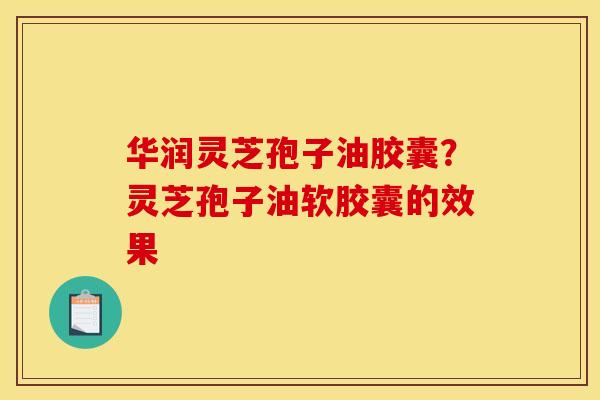 华润灵芝孢子油胶囊？灵芝孢子油软胶囊的效果