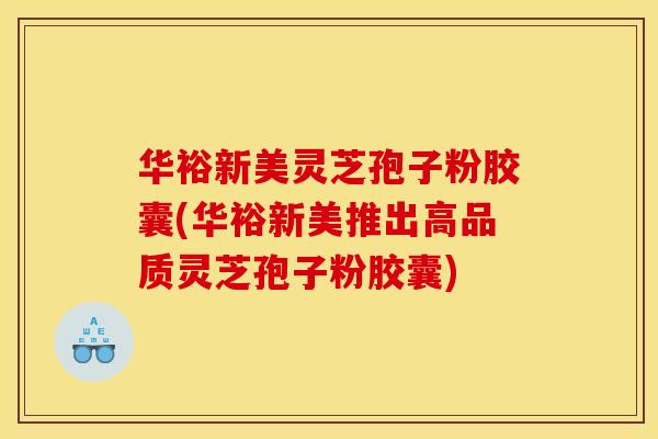 华裕新美灵芝孢子粉胶囊(华裕新美推出高品质灵芝孢子粉胶囊) 华裕新美灵芝孢子粉胶囊(华裕新美推出高品质灵芝孢子粉胶囊)