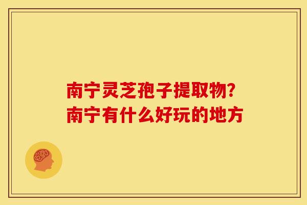 南宁灵芝孢子提取物?南宁有什么好玩的地方 南宁灵芝孢子提取物?南宁有什么好玩的地方