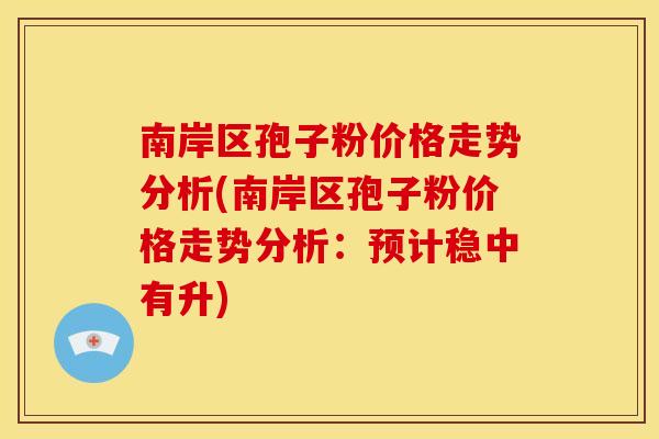 南岸区孢子粉价格走势分析(南岸区孢子粉价格走势分析:预计稳中有升) 南岸区孢子粉价格走势分析(南岸区孢子粉价格走势分析:预计稳中有升)