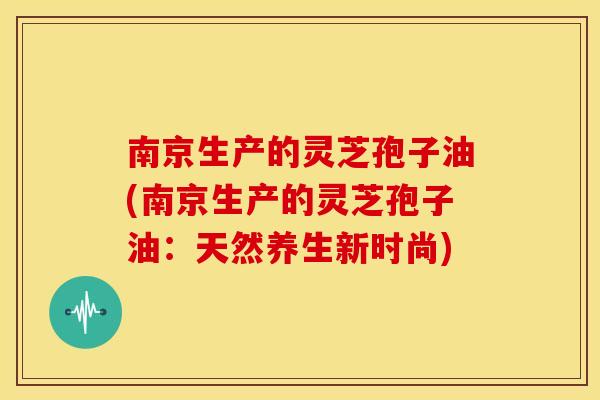 南京生产的灵芝孢子油(南京生产的灵芝孢子油：天然养生新时尚)