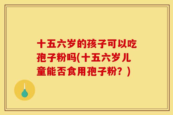 十五六岁的孩子可以吃孢子粉吗(十五六岁儿童能否食用孢子粉?) 十五六岁的孩子可以吃孢子粉吗(十五六岁儿童能否食用孢子粉?)