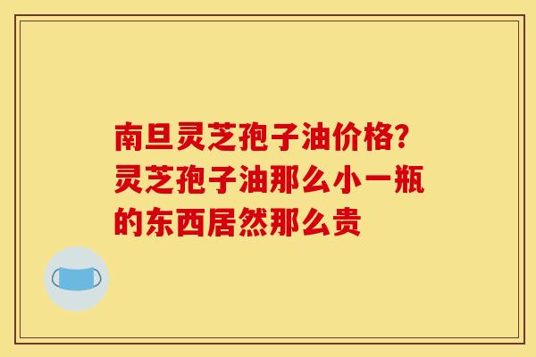 南旦灵芝孢子油价格?灵芝孢子油那么小一瓶的东西居然那么贵 南旦灵芝孢子油价格?灵芝孢子油那么小一瓶的东西居然那么贵