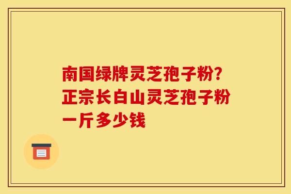 南国绿牌灵芝孢子粉?正宗长白山灵芝孢子粉一斤多少钱 南国绿牌灵芝孢子粉?正宗长白山灵芝孢子粉一斤多少钱