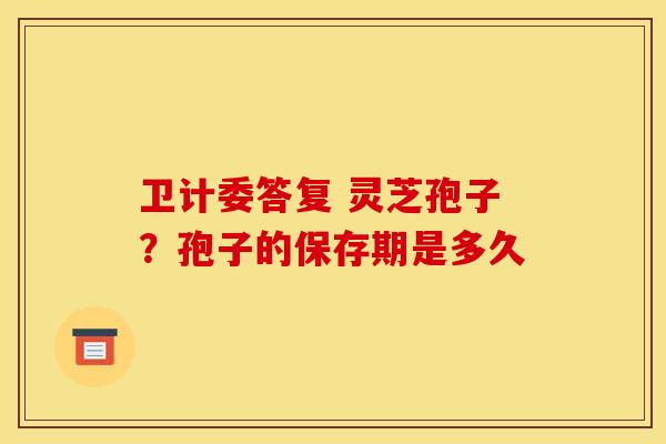 卫计委答复 灵芝孢子?孢子的保存期是多久 卫计委答复 灵芝孢子?孢子的保存期是多久