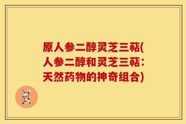 原人参二醇灵芝三萜(人参二醇和灵芝三萜:天然的神奇组合) 原人参二醇灵芝三萜(人参二醇和灵芝三萜:天然的神奇组合)
