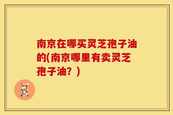 南京在哪买灵芝孢子油的(南京哪里有卖灵芝孢子油?) 南京在哪买灵芝孢子油的(南京哪里有卖灵芝孢子油?)