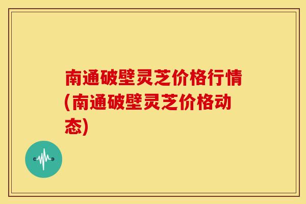 南通破壁灵芝价格行情(南通破壁灵芝价格动态)