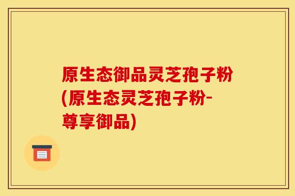 原生态御品灵芝孢子粉(原生态灵芝孢子粉-尊享御品) 原生态御品灵芝孢子粉(原生态灵芝孢子粉-尊享御品)