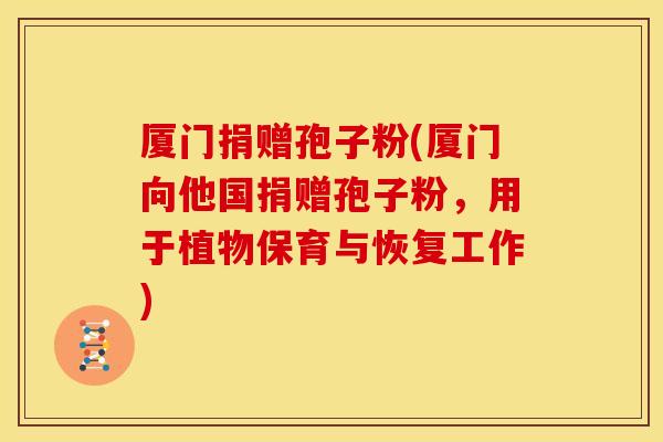 厦门捐赠孢子粉(厦门向他国捐赠孢子粉,用于植物保育与恢复工作) 厦门捐赠孢子粉(厦门向他国捐赠孢子粉,用于植物保育与恢复工作)