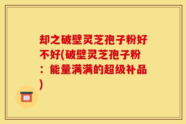 却之破壁灵芝孢子粉好不好(破壁灵芝孢子粉:能量满满的超级补品) 却之破壁灵芝孢子粉好不好(破壁灵芝孢子粉:能量满满的超级补品)