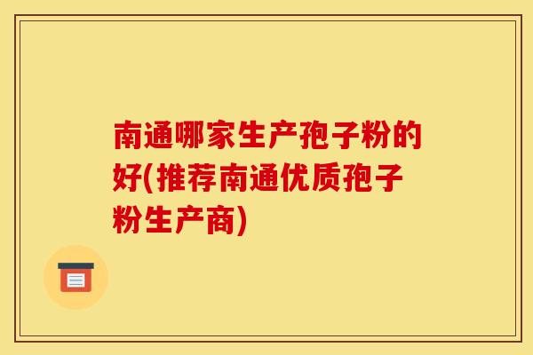 南通哪家生产孢子粉的好(推荐南通优质孢子粉生产商) 南通哪家生产孢子粉的好(推荐南通优质孢子粉生产商)